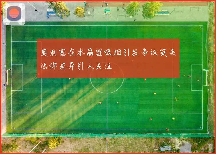 奥利塞在水晶宫吸烟引发争议英美法律差异引人关注