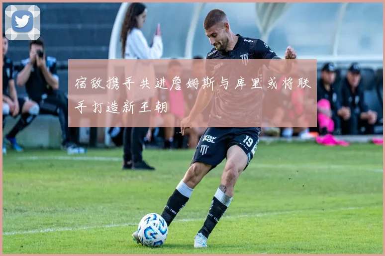 宿敌携手共进詹姆斯与库里或将联手打造新王朝