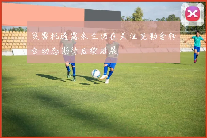 莫雷托透露米兰仍在关注克勒舍转会动态期待后续进展
