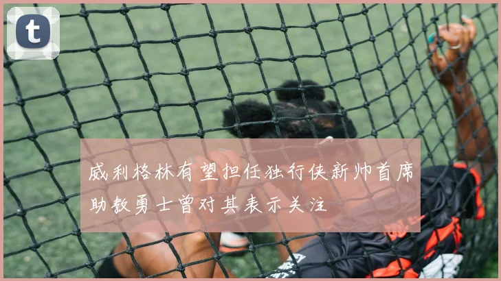 威利格林有望担任独行侠新帅首席助教勇士曾对其表示关注