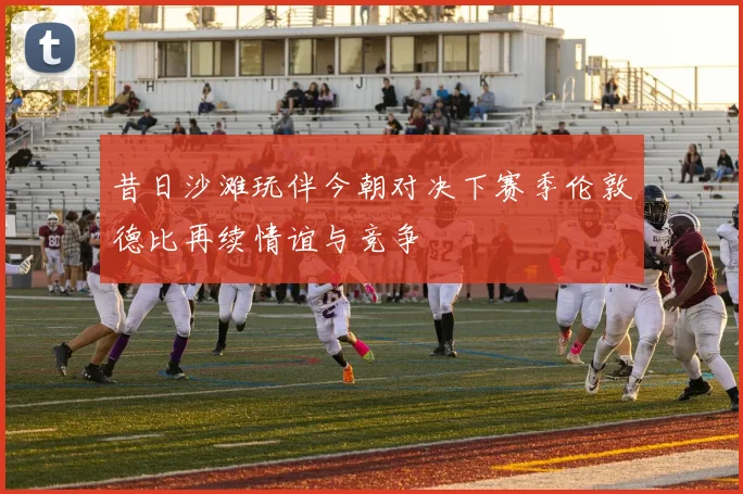 昔日沙滩玩伴今朝对决下赛季伦敦德比再续情谊与竞争