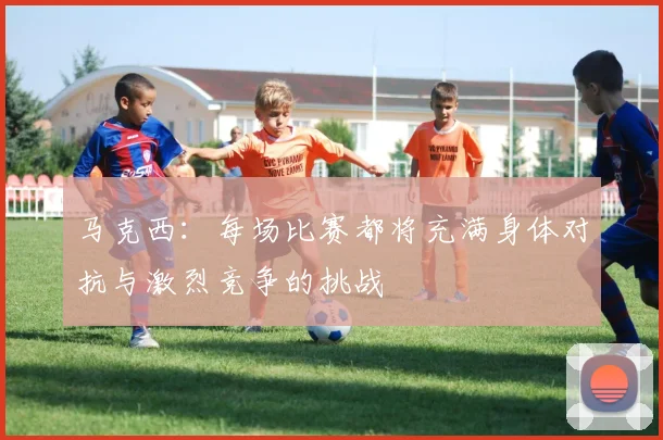 马克西：每场比赛都将充满身体对抗与激烈竞争的挑战