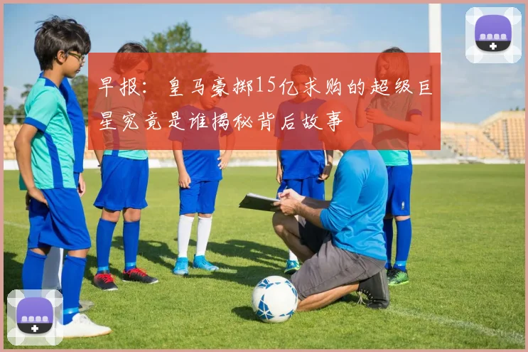 早报：皇马豪掷15亿求购的超级巨星究竟是谁揭秘背后故事