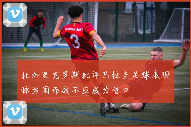 杜加里克罗斯批评巴拉圭足球表现称为国而战不应成为借口
