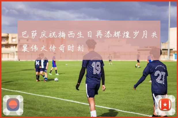 巴萨庆祝梅西生日再添辉煌岁月共襄伟大传奇时刻