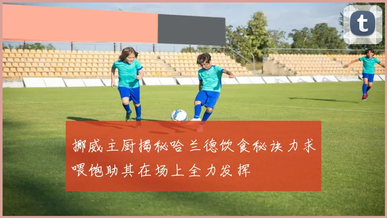 挪威主厨揭秘哈兰德饮食秘诀力求喂饱助其在场上全力发挥