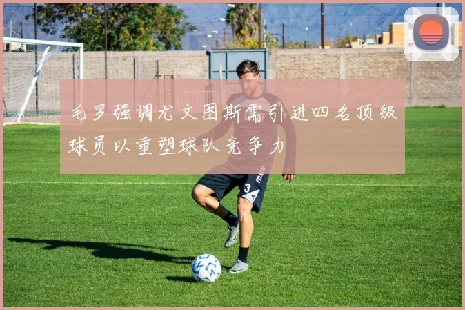 毛罗强调尤文图斯需引进四名顶级球员以重塑球队竞争力