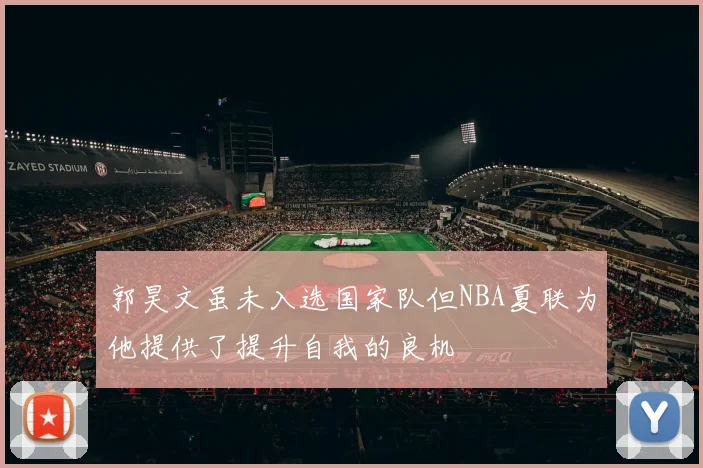 郭昊文虽未入选国家队但NBA夏联为他提供了提升自我的良机